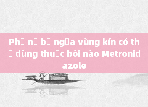 Phụ nữ bị ngứa vùng kín có thể dùng thuốc bôi nào Metronidazole