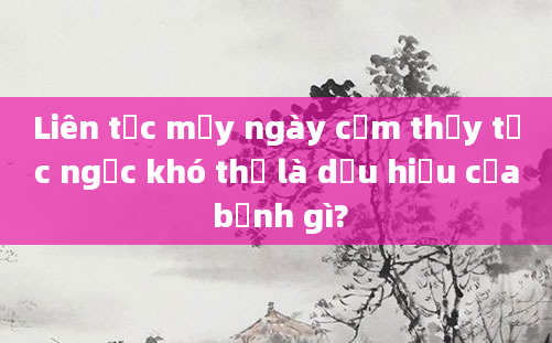 Liên tục mấy ngày cảm thấy tức ngực khó thở là dấu hiệu của bệnh gì?
