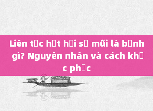 Liên tục hắt hơi sổ mũi là bệnh gì? Nguyên nhân và cách khắc phục