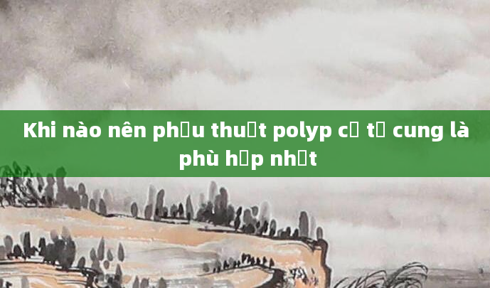 Khi nào nên phẫu thuật polyp cổ tử cung là phù hợp nhất