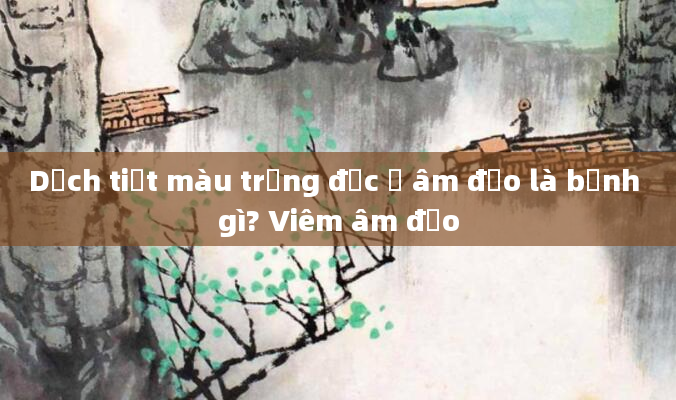 Dịch tiết màu trắng đục ở âm đạo là bệnh gì? Viêm âm đạo