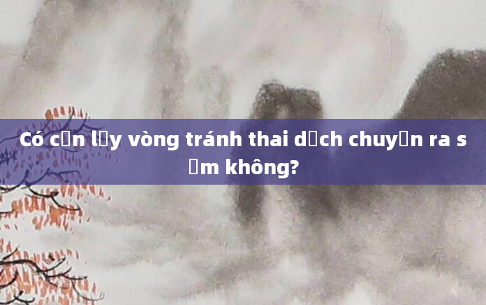 Có cần lấy vòng tránh thai dịch chuyển ra sớm không?