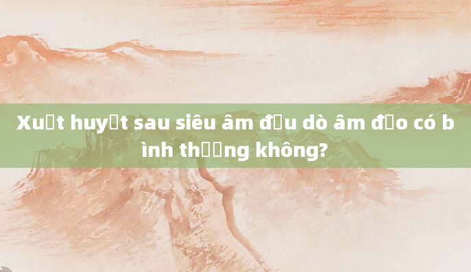 Xuất huyết sau siêu âm đầu dò âm đạo có bình thường không?