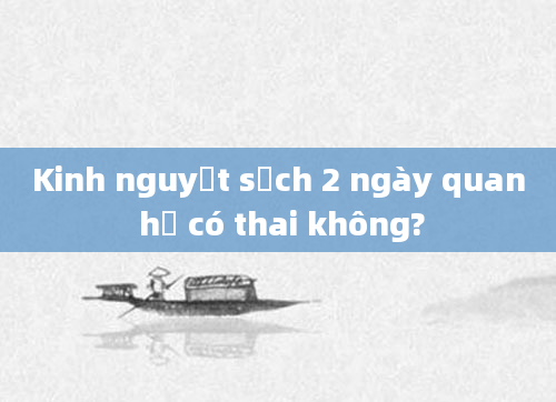 Kinh nguyệt sạch 2 ngày quan hệ có thai không?