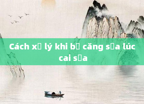 Cách xử lý khi bị căng sữa lúc cai sữa