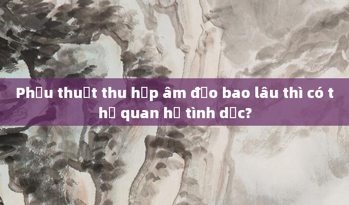 Phẫu thuật thu hẹp âm đạo bao lâu thì có thể quan hệ tình dục?