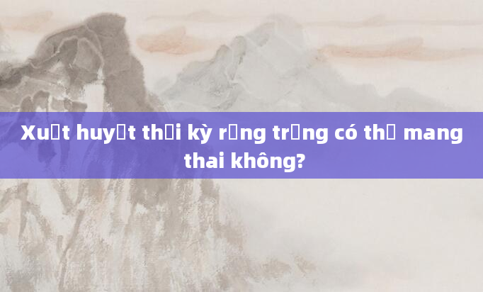 Xuất huyết thời kỳ rụng trứng có thể mang thai không?