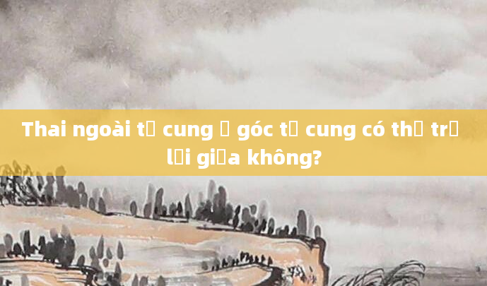 Thai ngoài tử cung ở góc tử cung có thể trở lại giữa không?
