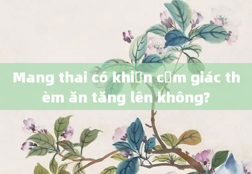 Mang thai có khiến cảm giác thèm ăn tăng lên không?