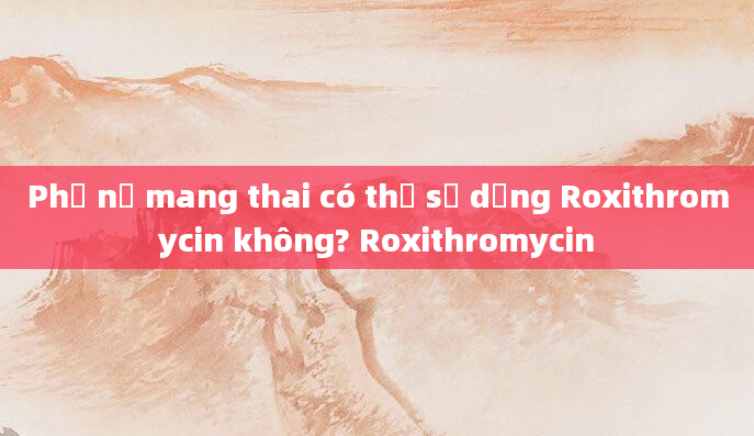 Phụ nữ mang thai có thể sử dụng Roxithromycin không? Roxithromycin