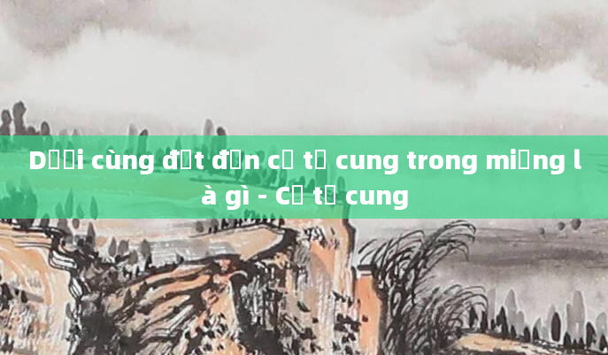 Dưới cùng đạt đến cổ tử cung trong miệng là gì - Cổ tử cung