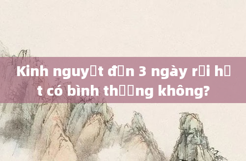 Kinh nguyệt đến 3 ngày rồi hết có bình thường không?