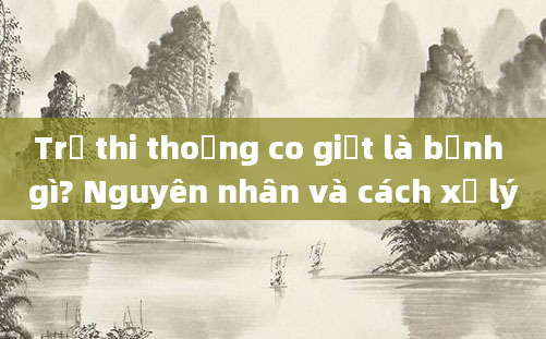 Trẻ thi thoảng co giật là bệnh gì? Nguyên nhân và cách xử lý