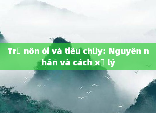 Trẻ nôn ói và tiêu chảy: Nguyên nhân và cách xử lý