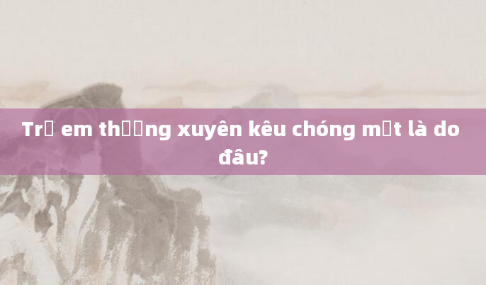 Trẻ em thường xuyên kêu chóng mặt là do đâu?