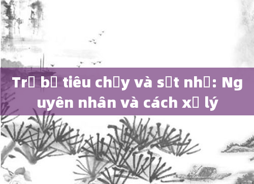 Trẻ bị tiêu chảy và sốt nhẹ: Nguyên nhân và cách xử lý