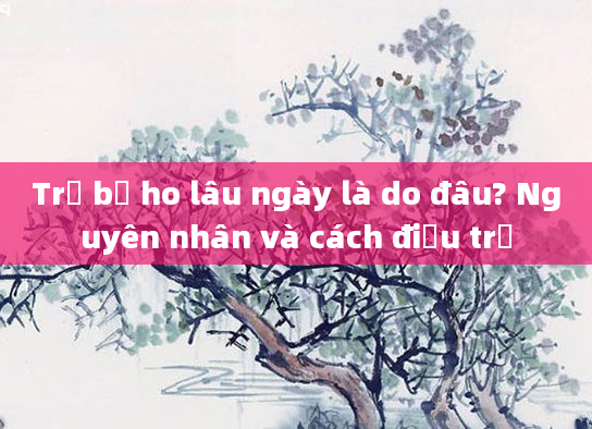 Trẻ bị ho lâu ngày là do đâu? Nguyên nhân và cách điều trị