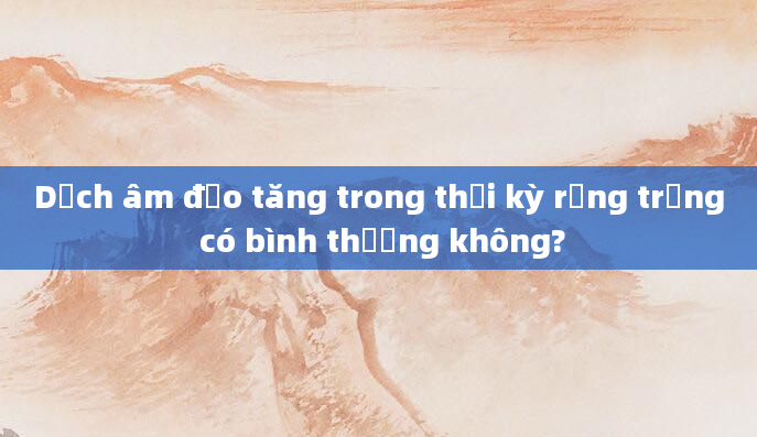Dịch âm đạo tăng trong thời kỳ rụng trứng có bình thường không?