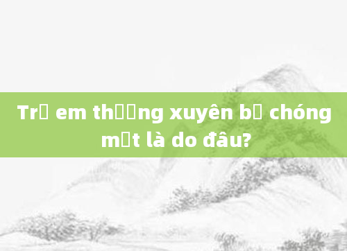 Trẻ em thường xuyên bị chóng mặt là do đâu?