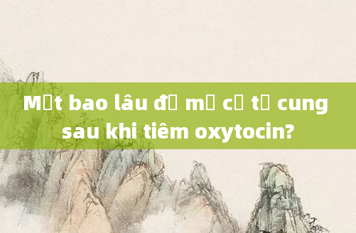 Mất bao lâu để mở cổ tử cung sau khi tiêm oxytocin?