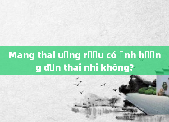 Mang thai uống rượu có ảnh hưởng đến thai nhi không?