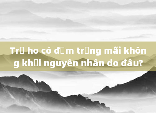 Trẻ ho có đờm trắng mãi không khỏi nguyên nhân do đâu?