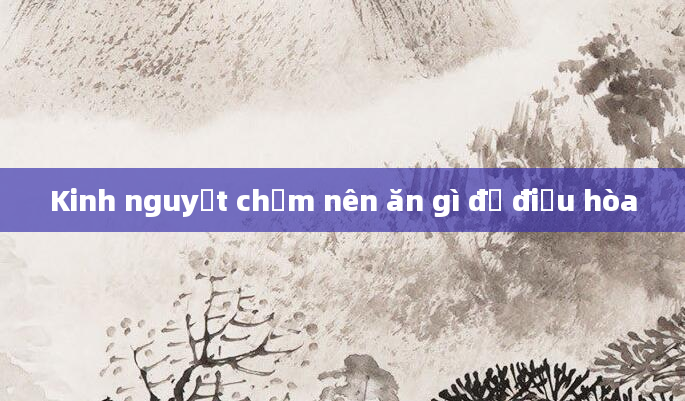 Kinh nguyệt chậm nên ăn gì để điều hòa
