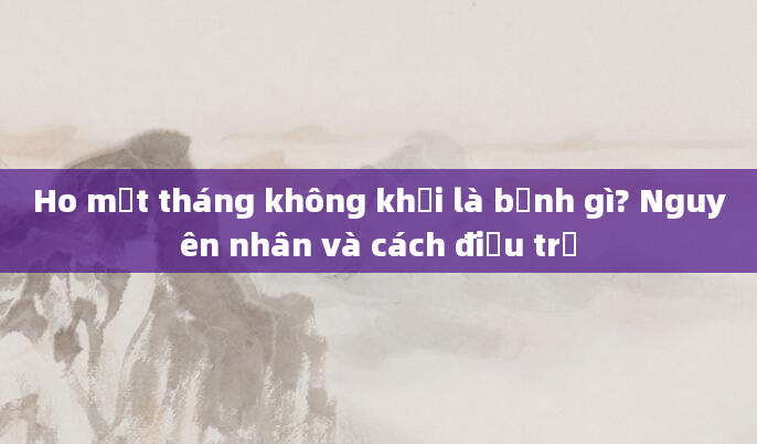 Ho một tháng không khỏi là bệnh gì? Nguyên nhân và cách điều trị