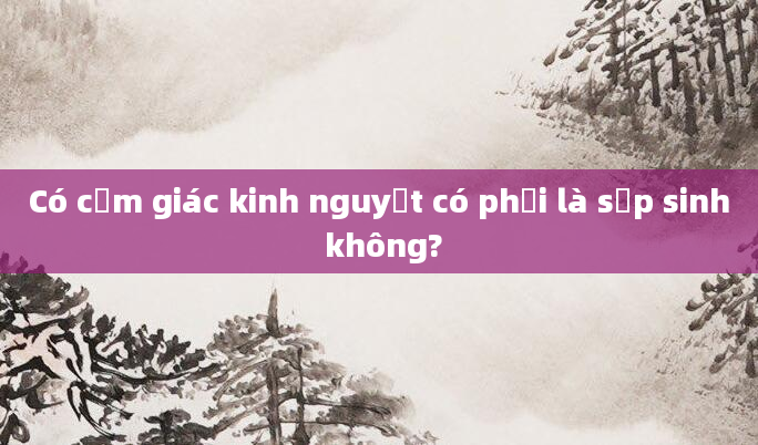 Có cảm giác kinh nguyệt có phải là sắp sinh không?