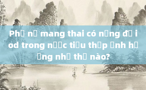 Phụ nữ mang thai có nồng độ iod trong nước tiểu thấp ảnh hưởng như thế nào?