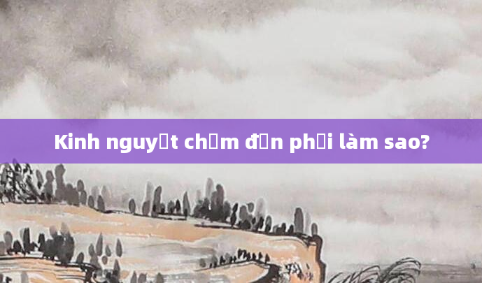 Kinh nguyệt chậm đến phải làm sao?