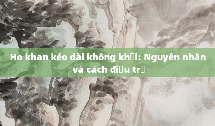 Ho khan kéo dài không khỏi: Nguyên nhân và cách điều trị