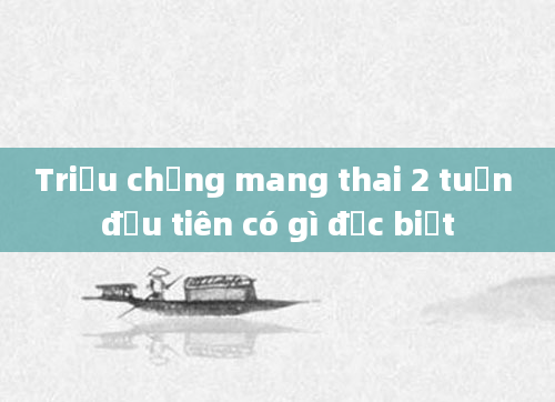 Triệu chứng mang thai 2 tuần đầu tiên có gì đặc biệt