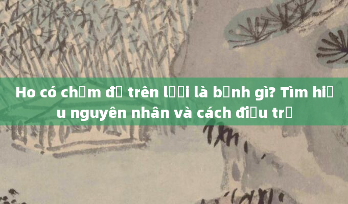 Ho có chấm đỏ trên lưỡi là bệnh gì? Tìm hiểu nguyên nhân và cách điều trị