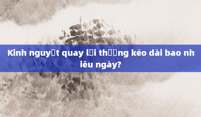 Kinh nguyệt quay lại thường kéo dài bao nhiêu ngày?