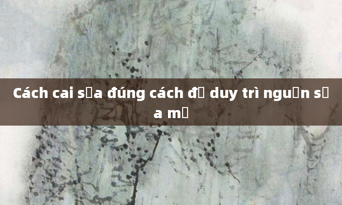 Cách cai sữa đúng cách để duy trì nguồn sữa mẹ