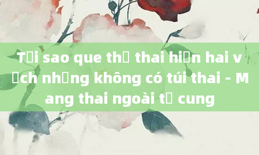 Tại sao que thử thai hiện hai vạch nhưng không có túi thai - Mang thai ngoài tử cung