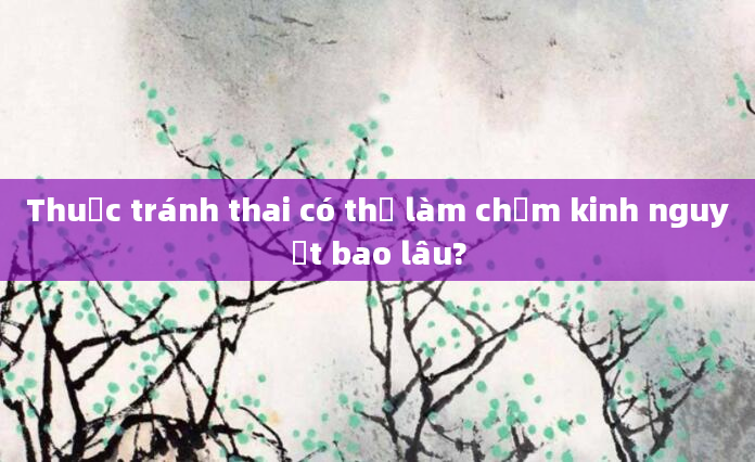 Thuốc tránh thai có thể làm chậm kinh nguyệt bao lâu?
