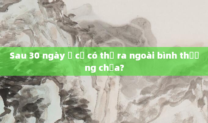 Sau 30 ngày ở cử có thể ra ngoài bình thường chưa?