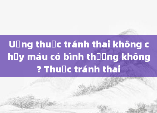 Uống thuốc tránh thai không chảy máu có bình thường không? Thuốc tránh thai