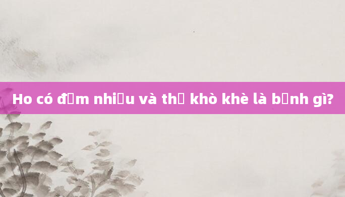 Ho có đờm nhiều và thở khò khè là bệnh gì?