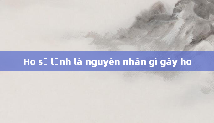 Ho sợ lạnh là nguyên nhân gì gây ho