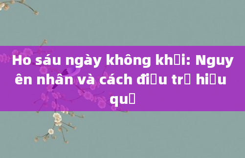 Ho sáu ngày không khỏi: Nguyên nhân và cách điều trị hiệu quả