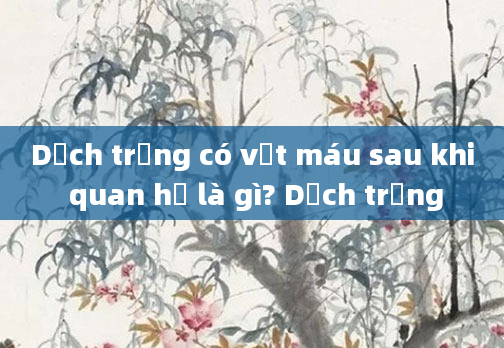 Dịch trắng có vệt máu sau khi quan hệ là gì? Dịch trắng
