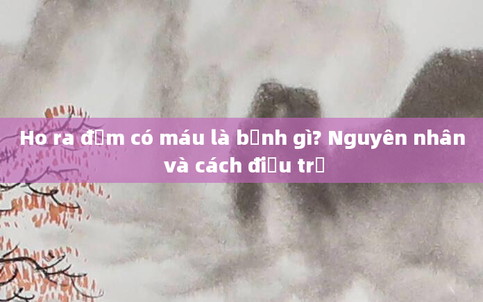 Ho ra đờm có máu là bệnh gì? Nguyên nhân và cách điều trị